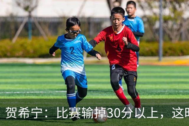 贺希宁：比赛输掉30分以上，这时候已经不是教练组的问题了